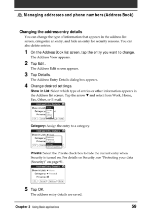 Page 59Chapter 2Using Basic applications59
 Managing addresses and phone numbers (Address Book)
Changing the address entry details
You can change the type of information that appears in the address list
screen, categorize an entry, and hide an entry for security reasons. You can
also delete entries.
1On the Address Book list screen, tap the entry you want to change.
The Address View appears.
2Tap Edit.
The Address Edit screen appears.
3Tap Details.
The Address Entry Details dialog box appears.
4Change desired...