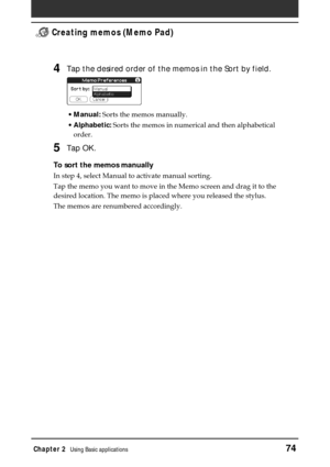 Page 74Chapter 2Using Basic applications74
 Creating memos (Memo Pad)
4Tap the desired order of the memos in the Sort by field.
•Manual: Sorts the memos manually.
•Alphabetic: Sorts the memos in numerical and then alphabetical
order.
5Tap OK.
To sort the memos manually
In step 4, select Manual to activate manual sorting.
Tap the memo you want to move in the Memo screen and drag it to the
desired location. The memo is placed where you released the stylus.
The memos are renumbered accordingly. 