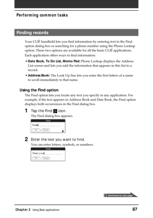 Page 87Chapter 2Using Basic applications87
Performing common tasks
Finding records
Your CLIÉ handheld lets you find information by entering text in the Find
option dialog box or searching for a phone number using the Phone Lookup
option. These two options are available for all the basic CLIÉ applications.
Each application offers ways to find information:
•Date Book, To Do List, Memo Pad: Phone Lookup displays the Address
List screen and lets you add the information that appears in this list to a
record....