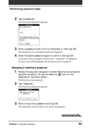 Page 92Chapter 2Using Basic applications92
Performing common tasks
2Tap Unassigned.
The Password dialog box appears.
3Enter a password and a hint to remember it, then tap OK.
The dialog box for verifying the password appears.
4Enter the same password again to verify it and tap OK.
Your password is assigned. In Password, “-Assigned-” is displayed.
To lock your CLIÉ handheld with this password, see page 94.
Changing or deleting a password
1Rotate the Jog Dial navigator to select Security and press the
Jog Dial...