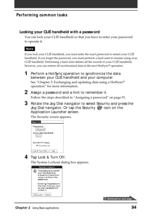 Page 94Chapter 2Using Basic applications94
Performing common tasks
Locking your CLIÉ handheld with a password
You can lock your CLIÉ handheld so that you have to enter your password
to operate it.
Note
If you lock your CLIÉ handheld, you must enter the exact password to restart your CLIÉ
handheld. If you forget the password, you must perform a hard reset to resume using your
CLIÉ handheld. Performing a hard reset deletes all the records in your CLIÉ handheld;
however, you can restore all synchronized data at...