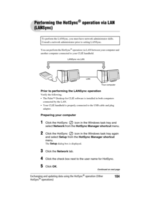 Page 104Sony Personal Entertainment Organizer  A-BGK-100-11 (1)
104Exchanging and updating data using the HotSync® operation (Other 
HotSync® operations)
Performing the HotSync® operation via LAN 
(LANSync)
You can perform the HotSync® operation via LAN between your computer and 
another computer connected to your CLIÉ handheld.
Prior to performing the LANSync operation
Verify the following.
 The Palm™ Desktop for CLIÉ software is installed in both computers 
connected by the LAN.
 Your CLIÉ handheld is...