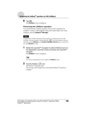 Page 106106
Sony Personal Entertainment Organizer  A-BGK-100-11 (1)
Performing the HotSync® operation via LAN (LANSync)
Exchanging and updating data using the HotSync® operation (Other 
HotSync® operations)
6Tap OK.
The HotSync screen is displayed.
Performing the LANSync operation
You can perform the LANSync operation when you have prepared your 
computer’s settings, CLIÉ handheld setting and Conduit Setup. Turn on the 
computers and start HotSync
® Manager.
Note
To perform the LANSync operation, both computers...