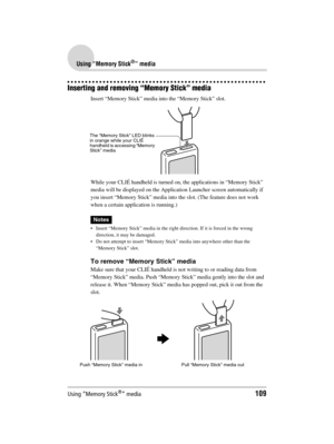 Page 109Using “Memory Stick®” media109
Sony Personal Entertainment Organizer  A-BGK-100-11 (1)
Using “Memory Stick®” media
Inserting and removing “Memory Stick” media
Insert “Memory Stick” media into the “Memory Stick” slot.
While your CLIÉ handheld is turned on, the applications in “Memory Stick” 
media will be displayed on the Application Launcher screen automatically if 
you insert “Memory Stick” media into the slot. (The feature does not work 
when a certain application is running.)
Notes
 Insert “Memory...