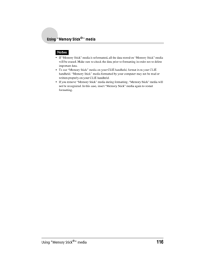 Page 116Using “Memory Stick®” media116
Sony Personal Entertainment Organizer  A-BGK-100-11 (1)
Using “Memory Stick®” media
Notes
 If “Memory Stick” media is reformatted, all the data stored on “Memory Stick” media 
will be erased. Make sure to check the data prior to formatting in order not to delete 
important data.
 To use “Memory Stick” media on your CLIÉ handheld, format it on your CLIÉ 
handheld. “Memory Stick” media formatted by your computer may not be read or 
written properly on your CLIÉ handheld.
...