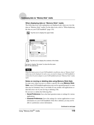 Page 119Using “Memory Stick®” media119
Sony Personal Entertainment Organizer  A-BGK-100-11 (1)
Exchanging data via “Memory Stick” media
When displaying data on “Memory Stick” media
The following icons with explanations are displayed only when you view the 
data on “Memory Stick” media. For the other icons, refer to “When displaying 
the data on your CLIÉ handheld” (page 118).
Note
When the battery power of your CLIÉ handheld is insufficient, data on “Memory Stick” 
media may not be displayed. In such a case, you...