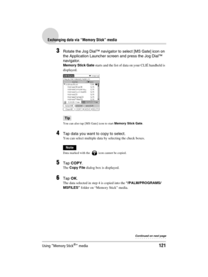 Page 121Using “Memory Stick®” media121
Sony Personal Entertainment Organizer  A-BGK-100-11 (1)
Exchanging data via “Memory Stick” media
3Rotate the Jog Dial™ navigator to select [MS Gate] icon on 
the Application Launcher screen and press the Jog Dial™ 
navigator.
Memory Stick Gate starts and the list of data on your CLIÉ handheld is 
displayed.
Tip
You can also tap [MS Gate] icon to start Memory Stick Gate.
4Tap data you want to copy to select. 
You can select multiple data by selecting the check boxes.
Note...