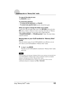 Page 122Using “Memory Stick®” media122
Sony Personal Entertainment Organizer  A-BGK-100-11 (1)
Exchanging data via “Memory Stick” media
To copy all the data at once
Tap SelectAll in step 4.
To cancel the selection
To cancel all the selections: tap ClearAll.
To cancel only specific items: tap the selected item again.
When you want to change the folder to be copied.
Tap the arrow V in the upper right corner of the MS Gate screen and select 
MS. Select a folder to which you want to copy data when data on “Memory...