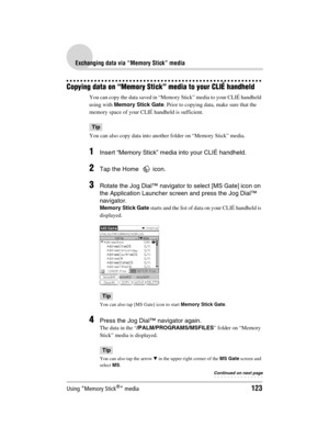 Page 123Using “Memory Stick®” media123
Sony Personal Entertainment Organizer  A-BGK-100-11 (1)
Exchanging data via “Memory Stick” media
Copying data on “Memory Stick” media to your CLIÉ handheld
You can copy the data saved in “Memory Stick” media to your CLIÉ handheld 
using with Memory Stick Gate. Prior to copying data, make sure that the 
memory space of your CLIÉ handheld is sufficient.
Tip
You can also copy data into another folder on “Memory Stick” media.
1Insert “Memory Stick” media into your CLIÉ...