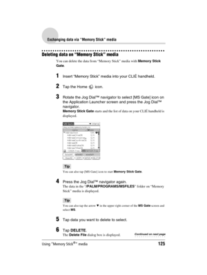 Page 125Using “Memory Stick®” media125
Sony Personal Entertainment Organizer  A-BGK-100-11 (1)
Exchanging data via “Memory Stick” media
Deleting data on “Memory Stick” media
You can delete the data from “Memory Stick” media with Memory Stick 
Gate.
1Insert “Memory Stick” media into your CLIÉ handheld.
2Tap the Home   icon.
3Rotate the Jog Dial™ navigator to select [MS Gate] icon on 
the Application Launcher screen and press the Jog Dial™ 
navigator.
Memory Stick Gate starts and the list of data on your CLIÉ...