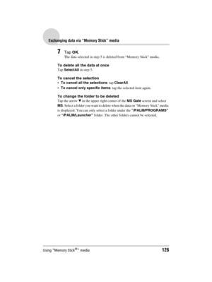 Page 126Using “Memory Stick®” media126
Sony Personal Entertainment Organizer  A-BGK-100-11 (1)
Exchanging data via “Memory Stick” media
7Tap OK.
The data selected in step 5 is deleted from “Memory Stick” media.
To delete all the data at once
Tap SelectAll in step 5.
To cancel the selection
To cancel all the selections: tap ClearAll.
To cancel only specific items: tap the selected item again.
To change the folder to be deleted
Tap the arrow V in the upper right corner of the MS Gate screen and select 
MS....