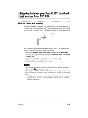 Page 130Beaming130
Sony Personal Entertainment Organizer  A-BGK-100-11 (1)
Beaming between your Sony CLIÉ™ handheld 
and another Palm OS
® PDA
What you can do with beaming
Your CLIÉ handheld is equipped with an IR (infrared) port that enables you to 
exchange data with another Palm OS® PDA device that has an IR port. The IR 
port is located at the top of your CLIÉ handheld behind the small plastic shield.
You can beam the following information between your CLIÉ handheld and 
another Palm OS
® PDA device that has...