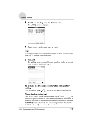 Page 140Using the calculator and finding records140
Sony Personal Entertainment Organizer  A-BGK-100-11 (1)
Finding records
3Tap Phone Lookup from the Options menu.
The Lookup screen is displayed.
4Tap a phone number you want to insert.
Tip
To find a phone number quickly, enter the first few letters of a name you are looking for 
in the Look Up line at the bottom of the screen.
5Tap Add.
The Lookup screen closes and the name and phone number are inserted 
to the record you displayed in step 1.
To activate the...