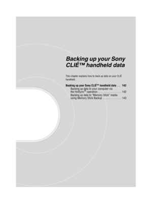 Page 141Sony Personal Entertainment Organizer  A-BGK-100-11 (1)
Backing up your Sony 
CLIÉ™ handheld data
This chapter explains how to back up data on your CLIÉ 
handheld.
Backing up your Sony CLIÉ™ handheld data  . .   142
Backing up data to your computer via 
the HotSync
® operation. . . . . . . . . . . . . . . . .  142
Backing up data to “Memory Stick” media 
using Memory Stick Backup  . . . . . . . . . . . . .  143 