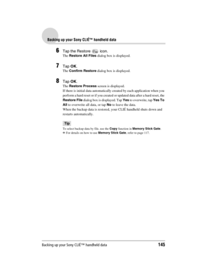 Page 145Backing up your Sony CLIÉ™ handheld data145
Sony Personal Entertainment Organizer  A-BGK-100-11 (1)
Backing up your Sony CLIÉ™ handheld data
6Tap the Restore   icon.
The Restore All Files dialog box is displayed.
7Tap OK. 
The Confirm Restore dialog box is displayed.
8Tap OK.
The Restore Process screen is displayed.
If there is initial data automatically created by each application when you 
perform a hard reset or if you created or updated data after a hard reset, the 
Restore File dialog box is...