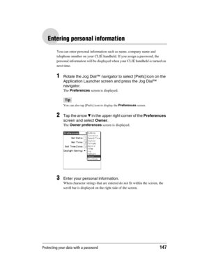 Page 147Protecting your data with a password147
Sony Personal Entertainment Organizer  A-BGK-100-11 (1)
Entering personal information
You can enter personal information such as name, company name and 
telephone number on your CLIÉ handheld. If you assign a password, the 
personal information will be displayed when your CLIÉ handheld is turned on 
next time.
1Rotate the Jog Dial™ navigator to select [Prefs] icon on the 
Application Launcher screen and press the Jog Dial™ 
navigator.
The Preferences screen is...