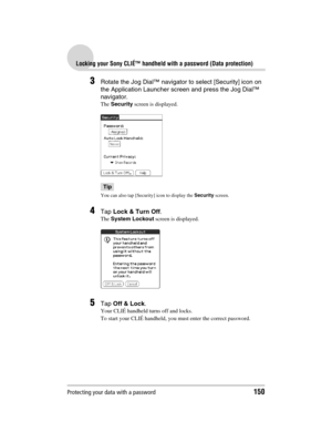 Page 150Protecting your data with a password150
Sony Personal Entertainment Organizer  A-BGK-100-11 (1)
Locking your Sony CLIÉ™ handheld with a password (Data protection)
3Rotate the Jog Dial™ navigator to select [Security] icon on 
the Application Launcher screen and press the Jog Dial™ 
navigator.
The Security screen is displayed.
Tip
You can also tap [Security] icon to display the Security screen.
4Tap Lock & Turn Off.
The System Lockout screen is displayed.
5Tap Off & Lock.
Your CLIÉ handheld turns off and...