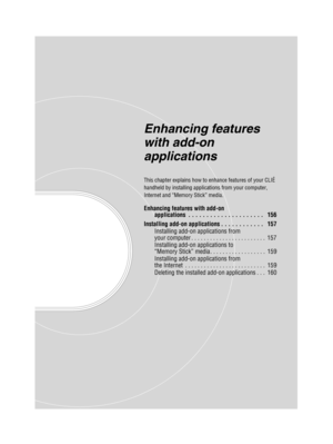 Page 155Sony Personal Entertainment Organizer  A-BGK-100-11 (1)
Enhancing features 
with add-on 
applications
This chapter explains how to enhance features of your CLIÉ 
handheld by installing applications from your computer, 
Internet and “Memory Stick” media.
Enhancing features with add-on 
applications  . . . . . . . . . . . . . . . . . . . . .   156
Installing add-on applications . . . . . . . . . . . .   157 Installing add-on applications from 
your computer . . . . . . . . . . . . . . . . . . . . . . . ....