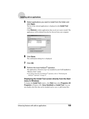 Page 158Enhancing features with add-on applications158
Sony Personal Entertainment Organizer  A-BGK-100-11 (1)
Installing add-on applications
5Select applications you want to install from the folder and 
click Open.
The list of the selected applications is displayed on the Install Tool 
window.
Click Remove to delete applications that you do not want to install. The 
applications will be deleted from the list, but not from your computer.
6Click Done.
The confirmation dialog box is displayed.
7Click OK.
8Perform...