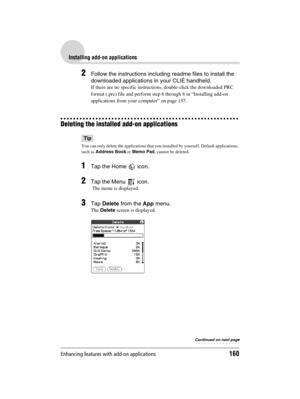 Page 160Enhancing features with add-on applications160
Sony Personal Entertainment Organizer  A-BGK-100-11 (1)
Installing add-on applications
2Follow the instructions including readme files to install the 
downloaded applications in your CLIÉ handheld.
If there are no specific instructions, double-click the downloaded PRC 
format (.prc) file and perform step 6 through 8 in “Installing add-on 
applications from your computer” on page 157.
Deleting the installed add-on applications
Tip
You can only delete the...