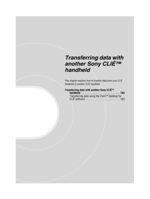 Page 162Sony Personal Entertainment Organizer  A-BGK-100-11 (1)
Transferring data with 
another Sony CLIÉ™ 
handheld
This chapter explains how to transfer data from your CLIÉ 
handheld to another CLIÉ handheld.
Transferring data with another Sony CLIÉ™ 
handheld  . . . . . . . . . . . . . . . . . . . . . . . . 163
Transferring data using the Palm™ Desktop for 
CLIÉ software  . . . . . . . . . . . . . . . . . . . . . . . .  163 