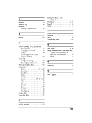 Page 168168
Sony Personal Entertainment Organizer  A-BGK-100-11 (1)
N
Network  . . . . . . . . . . . . . . . . . . . . . . . . . 74
Network Log  . . . . . . . . . . . . . . . . . . . . . 83
Numbers
Selecting a regional default   . . . . . . . . 65
O
Owner   . . . . . . . . . . . . . . . . . . . . . . . . . 147
P
Palm™ Desktop for CLIÉ software
Basic operations   . . . . . . . . . . . . . . . . 51
Locating the components  . . . . . . . . . . 50
Starting  . . . . . . . . . . . . . . . . . . . . . . . 49...