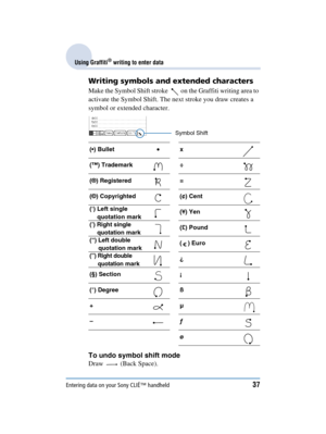 Page 37Entering data on your Sony CLIÉ™ handheld37
Sony Personal Entertainment Organizer  A-BGK-100-11 (1)
Using Graffiti® writing to enter data
Writing symbols and extended characters
Make the Symbol Shift stroke    on the Graffiti writing area to 
activate the Symbol Shift. The next stroke you draw creates a 
symbol or extended character.
To undo symbol shift mode
Draw  (Back Space).
() Bullet x
(™) Trademark ÷
(®) Registered =
(©) Copyrighted (¢) Cent
(‘) Left single 
quotation mark (¥) Yen
(’) Right single...