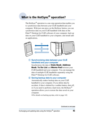 Page 45Exchanging and updating data using the HotSync® operation45
Sony Personal Entertainment Organizer  A-BGK-100-11 (1)
What is the HotSync® operation?
The HotSync® operation is a one-step operation that enables you 
to synchronize data between your CLIÉ handheld and your 
computer. With just one press on the HotSync button, you can 
synchronize data on your CLIÉ handheld with data on the 
Palm™ Desktop for CLIÉ software of your computer, back up 
data on your CLIÉ handheld to your computer, and install...