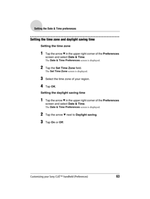 Page 63Customizing your Sony CLIÉ™ handheld (Preferences)63
Sony Personal Entertainment Organizer  A-BGK-100-11 (1)
Setting the Date & Time preferences
Setting the time zone and daylight saving time
Setting the time zone
1Tap the arrow V in the upper right corner of the Preferences 
screen and select Date & Time.
The Date & Time Preferences screen is displayed.
2Tap the Set Time Zone field.
The Set Time Zone screen is displayed.
3Select the time zone of your region.
4Tap OK.
Setting the daylight saving time...