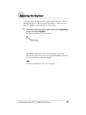 Page 64Customizing your Sony CLIÉ™ handheld (Preferences)64
Sony Personal Entertainment Organizer  A-BGK-100-11 (1)
Adjusting the Digitizer
You need to adjust the digitizer when you performed a hard reset, when the 
tapping operation or scrolling does not work properly, or when you cannot 
adjust the brightness of the back light or screen contrast.
1Tap the arrow V in the upper right corner of the Preferences 
screen and select Digitizer.
The Digitizer calibration screen is displayed.
This Digitizer calibration...