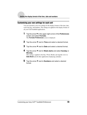 Page 66Customizing your Sony CLIÉ™ handheld (Preferences)66
Sony Personal Entertainment Organizer  A-BGK-100-11 (1)
Setting the display format of the time, date and numbers
Customizing your own settings for each unit
You can customize your own settings for the display formats of the time, date, 
week start day, and numbers. The settings are applied to the display formats of 
all your CLIÉ handheld applications. 
1Tap the arrow V in the upper right corner of the Preferences 
screen and select Formats.
The...