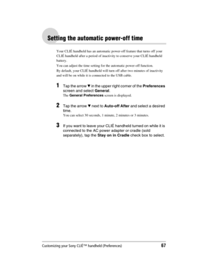 Page 67Customizing your Sony CLIÉ™ handheld (Preferences)67
Sony Personal Entertainment Organizer  A-BGK-100-11 (1)
Setting the automatic power-off time
Your CLIÉ handheld has an automatic power-off feature that turns off your 
CLIÉ handheld after a period of inactivity to conserve your CLIÉ handheld 
battery. 
You can adjust the time setting for the automatic power-off function.
By default, your CLIÉ handheld will turn off after two minutes of inactivity 
and will be on while it is connected to the USB cable....