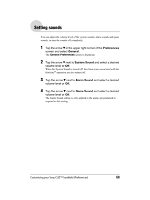 Page 68Customizing your Sony CLIÉ™ handheld (Preferences)68
Sony Personal Entertainment Organizer  A-BGK-100-11 (1)
Setting sounds
You can adjust the volume level of the system sounds, alarm sounds and game 
sounds, or turn the sounds off completely.
1Tap the arrow V in the upper right corner of the Preferences 
screen and select General.
The General Preferences screen is displayed.
2Tap the arrow V next to System Sound and select a desired 
volume level or Off.
When the System Sound is turned off, the chime...