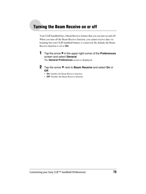 Page 70Customizing your Sony CLIÉ™ handheld (Preferences)70
Sony Personal Entertainment Organizer  A-BGK-100-11 (1)
Turning the Beam Receive on or off
Your CLIÉ handheld has a Beam Receive feature that you can turn on and off. 
When you turn off the Beam Receive function, you cannot receive data via 
beaming but your CLIÉ handheld battery is conserved. By default, the Beam 
Receive function is set to On.
1Tap the arrow V in the upper right corner of the Preferences 
screen and select General.
The General...