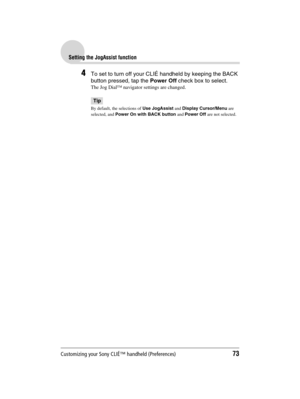 Page 73Customizing your Sony CLIÉ™ handheld (Preferences)73
Sony Personal Entertainment Organizer  A-BGK-100-11 (1)
Setting the JogAssist function
4To set to turn off your CLIÉ handheld by keeping the BACK 
button pressed, tap the Power Off check box to select.
The Jog Dial™ navigator settings are changed.
Tip
By default, the selections of Use JogAssist and Display Cursor/Menu are 
selected, and Power On with BACK button and Power Off are not selected. 