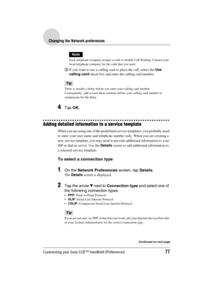 Page 77Customizing your Sony CLIÉ™ handheld (Preferences)77
Sony Personal Entertainment Organizer  A-BGK-100-11 (1)
Changing the Network preferences
Note
Each telephone company assigns a code to disable Call Waiting. Contact your 
local telephone company for the code that you need.
3If you want to use a calling card to place the call, select the Use 
calling card check box and enter the calling card number.
Tip
There is usually a delay before you enter your calling card number.
Consequently, add at least three...