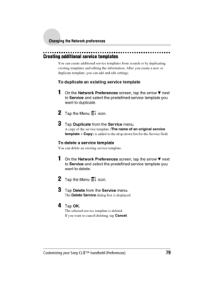 Page 79Customizing your Sony CLIÉ™ handheld (Preferences)79
Sony Personal Entertainment Organizer  A-BGK-100-11 (1)
Changing the Network preferences
Creating additional service templates
You can create additional service templates from scratch or by duplicating 
existing templates and editing the information. After you create a new or 
duplicate template, you can add and edit settings.
To duplicate an existing service template
1On the Network Preferences screen, tap the arrow V next 
to Service and select the...