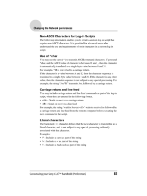 Page 82Customizing your Sony CLIÉ™ handheld (Preferences)82
Sony Personal Entertainment Organizer  A-BGK-100-11 (1)
Changing the Network preferences
Non-ASCII Characters for Log-in Scripts
The following information enables you to create a custom log-in script that 
require non-ASCII characters. It is provided for advanced users who 
understand the use and requirements of such characters in a custom log-in 
script.
Use of ^char
You may use the caret ( ^ ) to transmit ASCII command characters. If you send 
^char,...