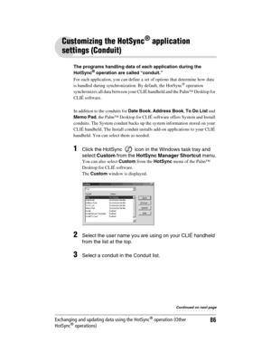 Page 86Sony Personal Entertainment Organizer  A-BGK-100-11 (1)
86Exchanging and updating data using the HotSync® operation (Other 
HotSync® operations)
Customizing the HotSync® application 
settings (Conduit)
The programs handling data of each application during the 
HotSync® operation are called “conduit.”
For each application, you can define a set of options that determine how data 
is handled during synchronization. By default, the HotSync
® operation 
synchronizes all data between your CLIÉ handheld and the...