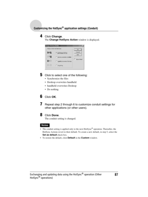 Page 8787
Sony Personal Entertainment Organizer  A-BGK-100-11 (1)
Customizing the HotSync® application settings (Conduit)
Exchanging and updating data using the HotSync® operation (Other 
HotSync® operations)
4Click Change.
The Change HotSync Action window is displayed.
5Click to select one of the following: 
 Synchronize the files
 Desktop overwrites handheld
 handheld overwrites Desktop
 Do nothing
6Click OK.
7Repeat step 2 through 6 to customize conduit settings for 
other applications (or other users)....