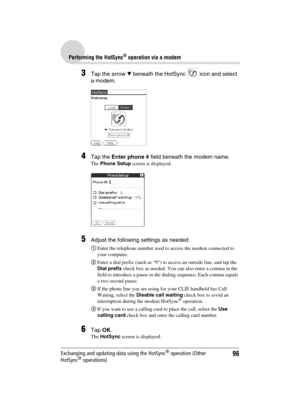 Page 9696
Sony Personal Entertainment Organizer  A-BGK-100-11 (1)
Performing the HotSync® operation via a modem
Exchanging and updating data using the HotSync® operation (Other 
HotSync® operations)
3Tap the arrow V beneath the HotSync   icon and select 
a modem.
4Tap the Enter phone # field beneath the modem name.
The Phone Setup screen is displayed.
5Adjust the following settings as needed:
1Enter the telephone number used to access the modem connected to 
your computer.
2Enter a dial prefix (such as “9”) to...