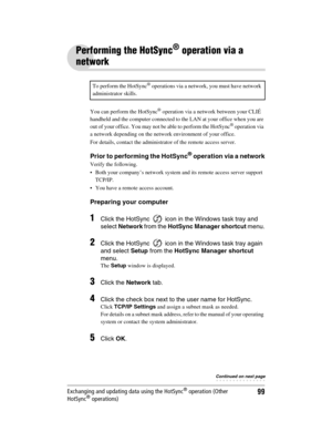 Page 99Sony Personal Entertainment Organizer  A-BGK-100-11 (1)
99Exchanging and updating data using the HotSync® operation (Other 
HotSync® operations)
Performing the HotSync® operation via a 
network
You can perform the HotSync® operation via a network between your CLIÉ 
handheld and the computer connected to the LAN at your office when you are 
out of your office. You may not be able to perform the HotSync
® operation via 
a network depending on the network environment of your office.
For details, contact the...