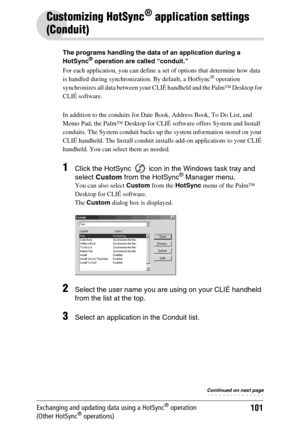 Page 101101Exchanging and updating data using a HotSync® operation 
(Other HotSync® operations)
Customizing HotSync® application settings 
(Conduit)
The programs handling the data of an application during a 
HotSync® operation are called “conduit.”
For each application, you can define a set of options that determine how data 
is handled during synchronization. By default, a HotSync
® operation 
synchronizes all data between your CLIÉ handheld and the Palm™ Desktop for 
CLIÉ software.
In addition to the conduits...