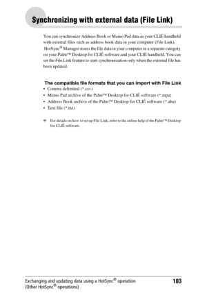 Page 103103Exchanging and updating data using a HotSync® operation 
(Other HotSync® operations)
Synchronizing with external data (File Link)
You can synchronize Address Book or Memo Pad data in your CLIÉ handheld 
with external files such as address book data in your computer (File Link). 
 HotSync
® Manager stores the file data in your computer in a separate category 
on your Palm™ Desktop for CLIÉ software and your CLIÉ handheld. You can 
set the File Link feature to start synchronization only when the...