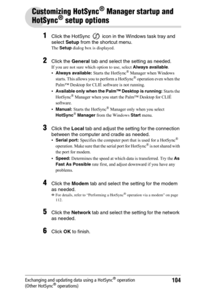Page 104104Exchanging and updating data using a HotSync® operation 
(Other HotSync® operations)
Customizing HotSync® Manager startup and 
HotSync
® setup options
1Click the HotSync   icon in the Windows task tray and 
select Setup from the shortcut menu.
The Setup dialog box is displayed.
2Click the General tab and select the setting as needed.
If you are not sure which option to use, select Always available.
Always available: Starts the HotSync® Manager when Windows 
starts. This allows you to perform a...