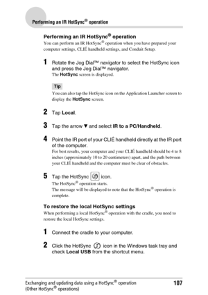 Page 107107
Performing an IR HotSync® operation
Exchanging and updating data using a HotSync® operation 
(Other HotSync® operations)
Performing an IR HotSync® operation
You can perform an IR HotSync® operation when you have prepared your 
computer settings, CLIÉ handheld settings, and Conduit Setup. 
1Rotate the Jog Dial™ navigator to select the HotSync icon 
and press the Jog Dial™ navigator.
The HotSync screen is displayed.
Tip
You can also tap the HotSync icon on the Application Launcher screen to 
display...