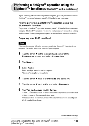 Page 108108Exchanging and updating data using a HotSync® operation 
(Other HotSync® operations)
Performing a HotSync® operation using the 
Bluetooth™ function 
(for Bluetooth™ built-in models only)
If you are using a Bluetooth compatible computer, you can perform a wireless 
HotSync® operation between your CLIÉ handheld and computer.
Prior to performing a HotSync® operation using the 
Bluetooth™ function
To perform a HotSync® operation between your CLIÉ handheld and computer 
using the Bluetooth™ function, you...