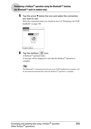 Page 111111
Performing a HotSync® operation using the Bluetooth™ function 
(for Bluetooth™ built-in models only)
Exchanging and updating data using a HotSync® operation 
(Other HotSync® operations)
5Tap the arrow V below the icon and select the connection 
you want to use.
Select the connection name you created in step 3 in “Preparing your CLIÉ 
handheld” on page 108.
6Tap the HotSync   icon.
A HotSync® operation starts.
A message will be displayed to note that the HotSync® operation is 
complete.
Tip
The...