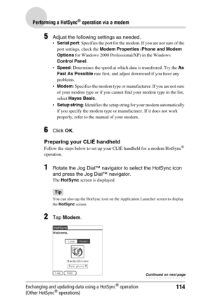 Page 114114
Performing a HotSync® operation via a modem
Exchanging and updating data using a HotSync® operation 
(Other HotSync® operations)
5Adjust the following settings as needed.
Serial port: Specifies the port for the modem. If you are not sure of the 
port settings, check the Modem Properties (Phone and Modem 
Options for Windows 2000 Professional/XP) in the Windows 
Control Panel.
Speed: Determines the speed at which data is transferred. Try the As 
Fast As Possible rate first, and adjust downward if...