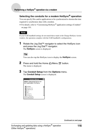 Page 116116
Performing a HotSync® operation via a modem
Exchanging and updating data using a HotSync® operation 
(Other HotSync® operations)
Selecting the conduits for a modem HotSync® operation
You can specify files and/or applications to be synchronized to shorten the time 
required to synchronize data with a modem.
bFor details, refer to “Customizing HotSync® application settings (Conduit)” 
on page 101.
Note
If your CLIÉ handheld settings do not match those made in the Change HotSync Action 
window, the...